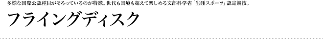 多様な国際公認種目がそろっているのが特徴。世代も国境も超えて楽しめる文部科学省「生涯スポーツ」認定競技。:フライングディスク