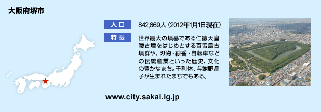 大阪府堺市とは 人口：842,669人（2012年1月1日現在） 特長：世界最大の墳墓である仁徳天皇陵古墳をはじめとする百舌鳥古墳群や、刃物・線香・自転車などの伝統産業といった歴史、文化の豊かなまち。千利休、与謝野晶子が生まれたまちでもある。