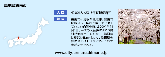 島根県雲南市とは 人口：42,021人（2013年1月末現在） 特長：雲南市は島根県松江市、出雲市に隣接し、県内で唯一海に面していない内陸の市。2004年11月1日、平成の大合併により大東町、加茂町、木次町、三刀屋町、掛合町、吉田村の6町村が新設合併して誕生、総面積は553.4ｋ㎡となり、島根県の総面積の8.3％を占め、その大半が林野である。