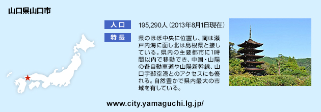 山口県山口市とは 人口：195,290人（2013年8月1日現在） 特長：県のほぼ中央に位置し、南は瀬戸内海に面し北は島根県と接している。県内の主要都市に1時間以内で移動でき、中国・山陽の各自動車道や山陽新幹線、山口宇部空港とのアクセスにも優れる。自然豊かで県内最大の市域を有している。