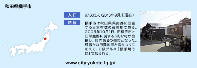 横手市は秋田県県南部に位置する日本有数の豪雪地である。2005年10月1日、旧横手市と旧平鹿郡に属する5町2村が合併し、県内第2の都市となった。緑豊かな田園地帯と雪まつりに加えて、B級グルメ「横手焼そば」で知られる。