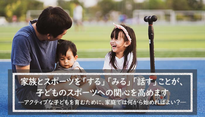 家族とスポーツを「する」「みる」「話す」ことが、子どものスポーツへの関心を高めます アクティブな子どもを育むために